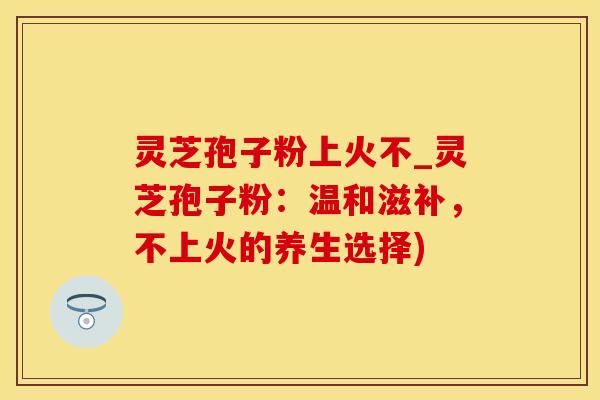 灵芝孢子粉上火不_灵芝孢子粉：温和滋补，不上火的养生选择)