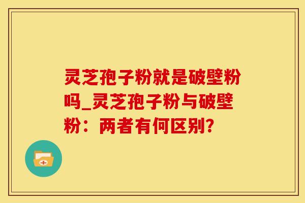 灵芝孢子粉就是破壁粉吗_灵芝孢子粉与破壁粉：两者有何区别？