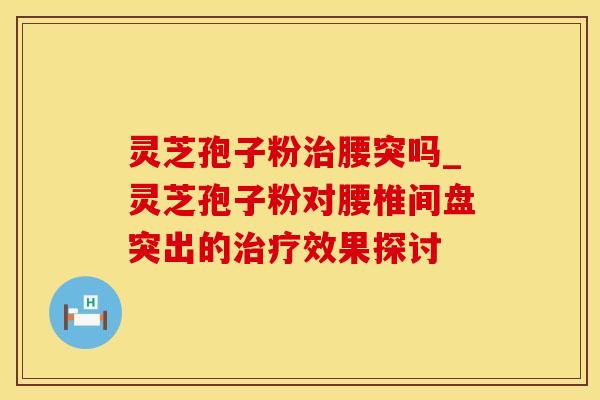 灵芝孢子粉腰突吗_灵芝孢子粉对腰椎间盘突出的效果探讨