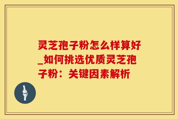 灵芝孢子粉怎么样算好_如何挑选优质灵芝孢子粉：关键因素解析