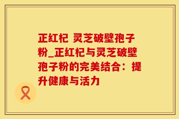 正红杞 灵芝破壁孢子粉_正红杞与灵芝破壁孢子粉的完美结合：提升健康与活力