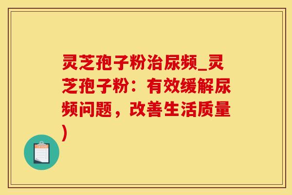 灵芝孢子粉尿频_灵芝孢子粉：有效缓解尿频问题，改善生活质量)