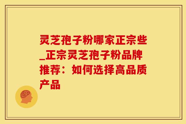 灵芝孢子粉哪家正宗些_正宗灵芝孢子粉品牌推荐：如何选择高品质产品