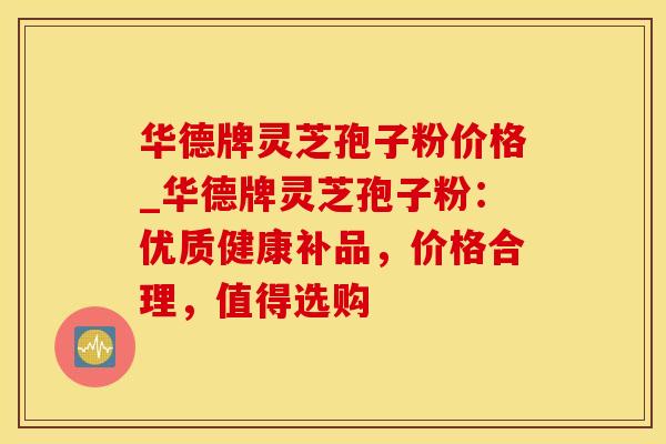 华德牌灵芝孢子粉价格_华德牌灵芝孢子粉：优质健康补品，价格合理，值得选购