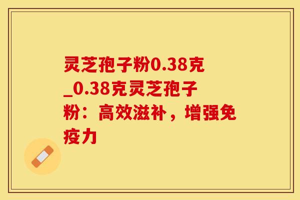灵芝孢子粉0.38克_0.38克灵芝孢子粉：高效滋补，增强免疫力
