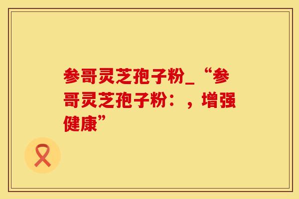 参哥灵芝孢子粉_“参哥灵芝孢子粉：，增强健康”