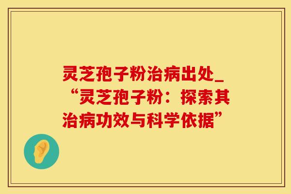 灵芝孢子粉出处_“灵芝孢子粉：探索其功效与科学依据”