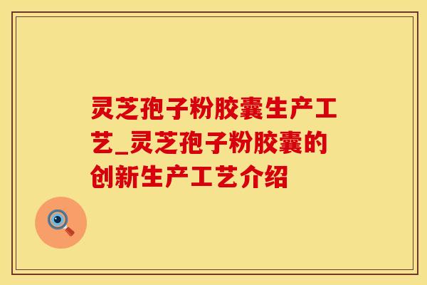 灵芝孢子粉胶囊生产工艺_灵芝孢子粉胶囊的创新生产工艺介绍