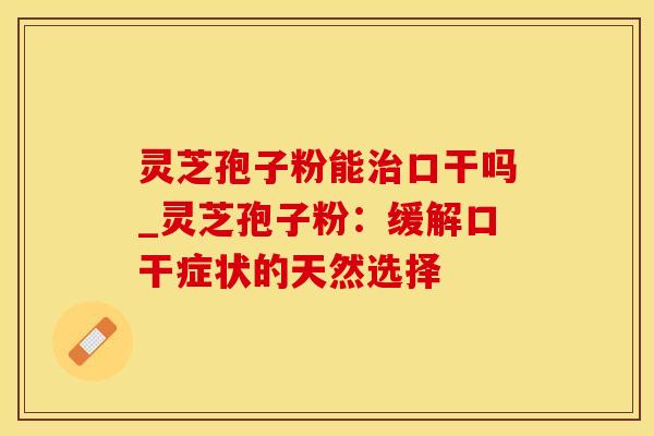 灵芝孢子粉能口干吗_灵芝孢子粉：缓解口干症状的天然选择
