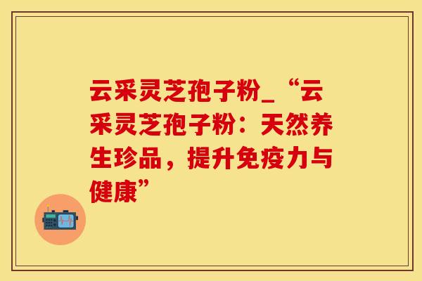 云采灵芝孢子粉_“云采灵芝孢子粉：天然养生珍品，提升免疫力与健康”