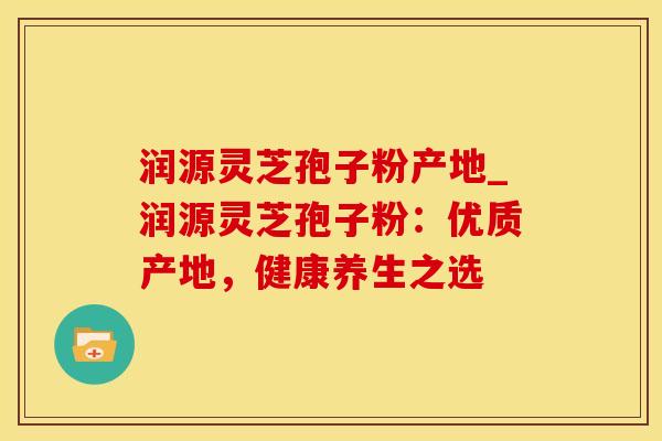 润源灵芝孢子粉产地_润源灵芝孢子粉：优质产地，健康养生之选