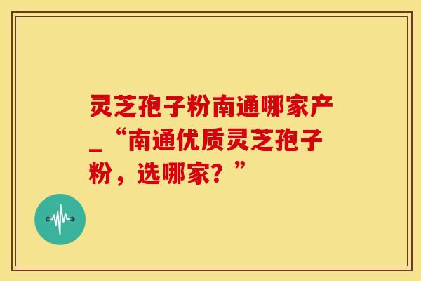 灵芝孢子粉南通哪家产_“南通优质灵芝孢子粉，选哪家？”