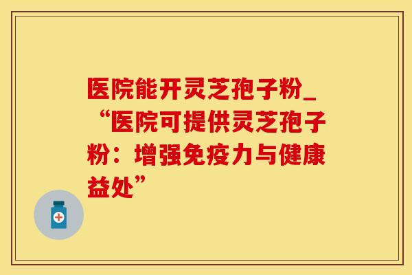 医院能开灵芝孢子粉_“医院可提供灵芝孢子粉：增强免疫力与健康益处”