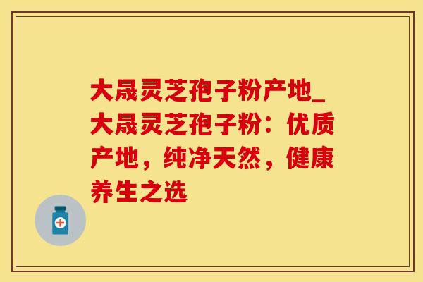 大晟灵芝孢子粉产地_大晟灵芝孢子粉：优质产地，纯净天然，健康养生之选