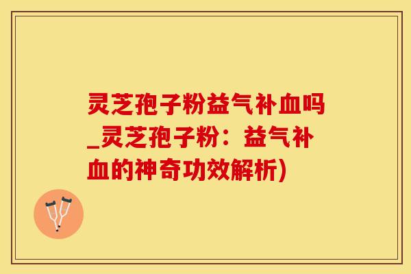 灵芝孢子粉益气补吗_灵芝孢子粉：益气补的神奇功效解析)
