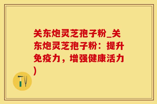 关东炮灵芝孢子粉_关东炮灵芝孢子粉：提升免疫力，增强健康活力)