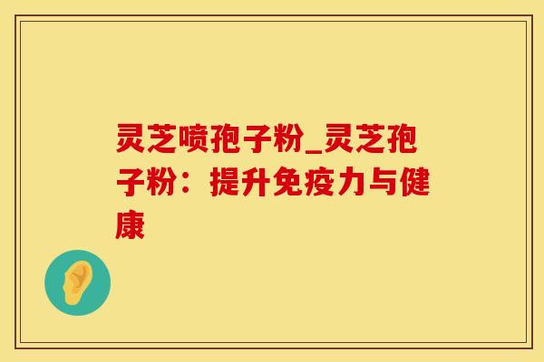 灵芝喷孢子粉_灵芝孢子粉：提升免疫力与健康
