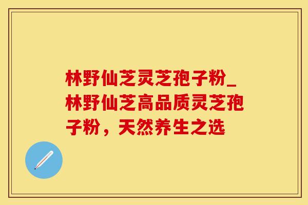 林野仙芝灵芝孢子粉_林野仙芝高品质灵芝孢子粉，天然养生之选