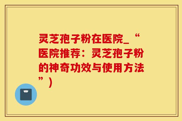 灵芝孢子粉在医院_“医院推荐：灵芝孢子粉的神奇功效与使用方法”)