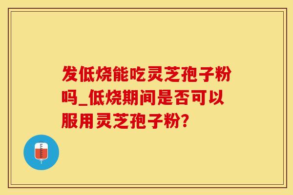发低烧能吃灵芝孢子粉吗_低烧期间是否可以服用灵芝孢子粉？