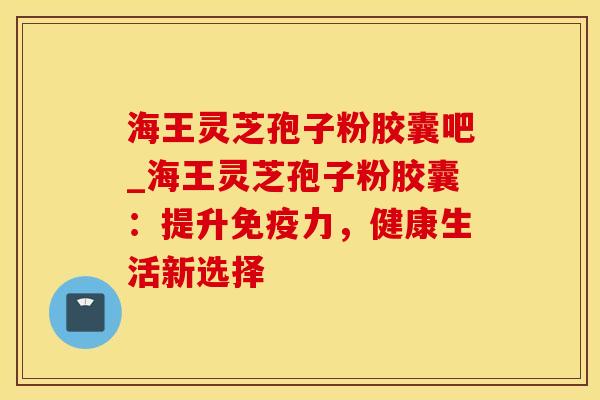 海王灵芝孢子粉胶囊吧_海王灵芝孢子粉胶囊：提升免疫力，健康生活新选择