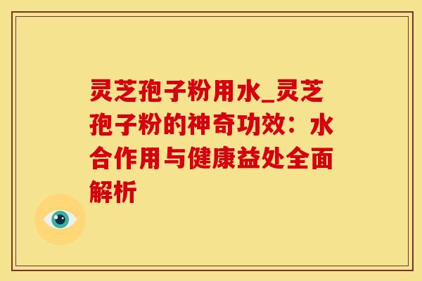 灵芝孢子粉用水_灵芝孢子粉的神奇功效：水合作用与健康益处全面解析