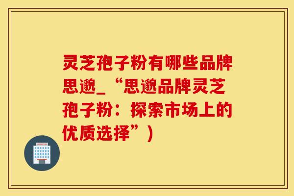 灵芝孢子粉有哪些品牌思邈_“思邈品牌灵芝孢子粉：探索市场上的优质选择”)