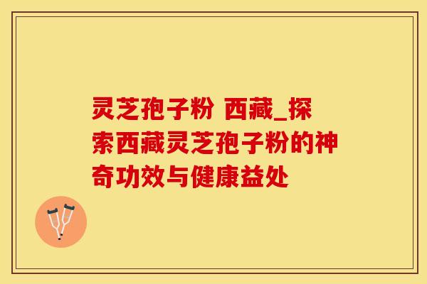 灵芝孢子粉 西藏_探索西藏灵芝孢子粉的神奇功效与健康益处