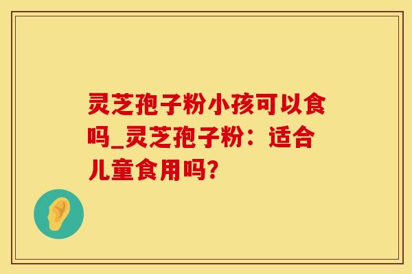 灵芝孢子粉小孩可以食吗_灵芝孢子粉：适合儿童食用吗？