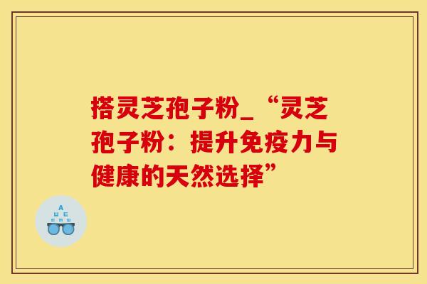 搭灵芝孢子粉_“灵芝孢子粉：提升免疫力与健康的天然选择”