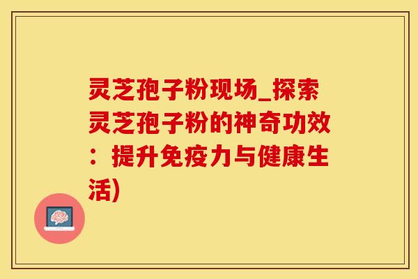 灵芝孢子粉现场_探索灵芝孢子粉的神奇功效：提升免疫力与健康生活)
