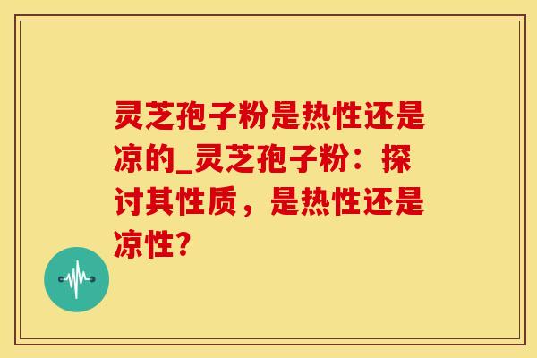 灵芝孢子粉是热性还是凉的_灵芝孢子粉：探讨其性质，是热性还是凉性？