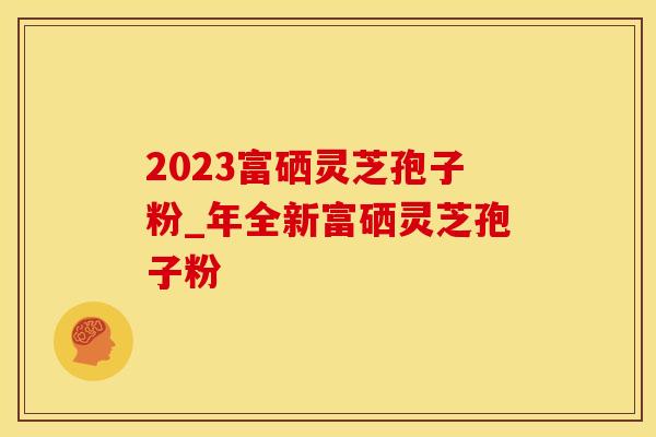 2023富硒灵芝孢子粉_年全新富硒灵芝孢子粉