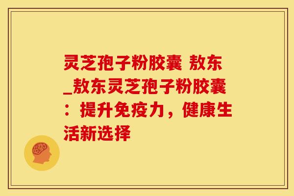 灵芝孢子粉胶囊 敖东_敖东灵芝孢子粉胶囊：提升免疫力，健康生活新选择