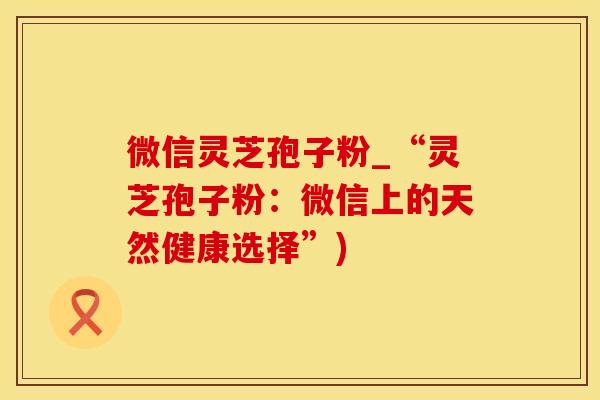 微信灵芝孢子粉_“灵芝孢子粉：微信上的天然健康选择”)