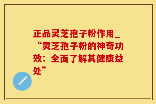 正品灵芝孢子粉作用_“灵芝孢子粉的神奇功效：全面了解其健康益处”