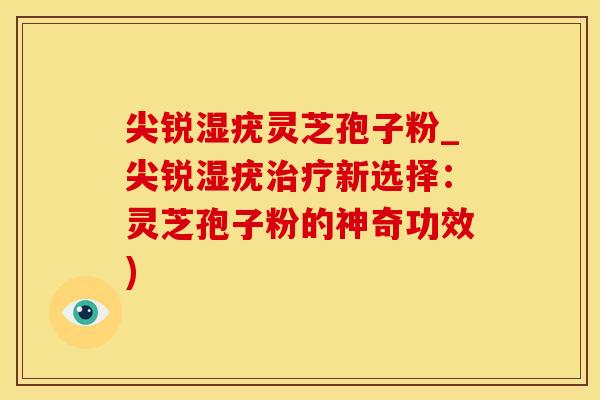 尖锐湿疣灵芝孢子粉_尖锐湿疣新选择：灵芝孢子粉的神奇功效)