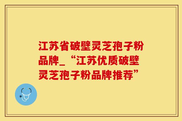 江苏省破壁灵芝孢子粉品牌_“江苏优质破壁灵芝孢子粉品牌推荐”