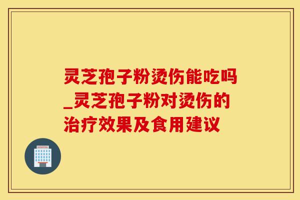 灵芝孢子粉烫伤能吃吗_灵芝孢子粉对烫伤的效果及食用建议