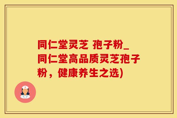 同仁堂灵芝 孢子粉_同仁堂高品质灵芝孢子粉，健康养生之选)