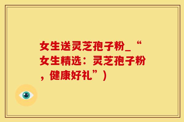 女生送灵芝孢子粉_“女生精选：灵芝孢子粉，健康好礼”)