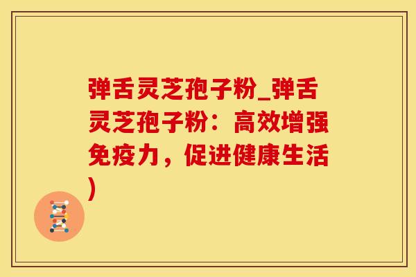 弹舌灵芝孢子粉_弹舌灵芝孢子粉：高效增强免疫力，促进健康生活)