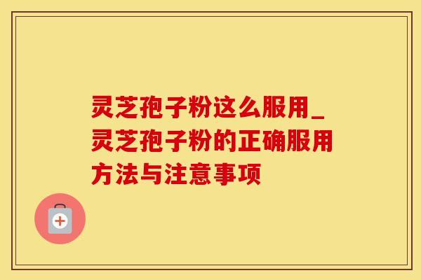 灵芝孢子粉这么服用_灵芝孢子粉的正确服用方法与注意事项