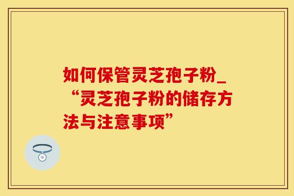 如何保管灵芝孢子粉_“灵芝孢子粉的储存方法与注意事项”