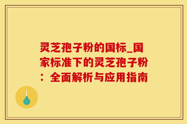 灵芝孢子粉的国标_国家标准下的灵芝孢子粉：全面解析与应用指南