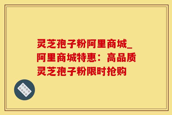 灵芝孢子粉阿里商城_阿里商城特惠：高品质灵芝孢子粉限时抢购