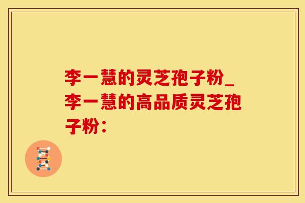 李一慧的灵芝孢子粉_李一慧的高品质灵芝孢子粉：