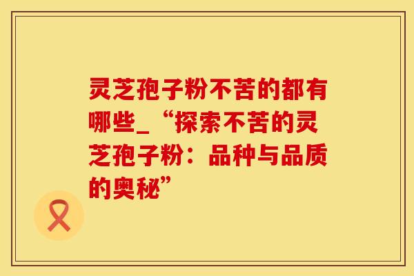 灵芝孢子粉不苦的都有哪些_“探索不苦的灵芝孢子粉：品种与品质的奥秘”