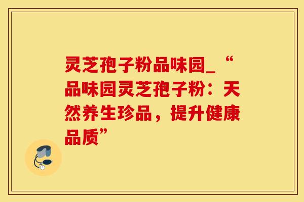 灵芝孢子粉品味园_“品味园灵芝孢子粉：天然养生珍品，提升健康品质”