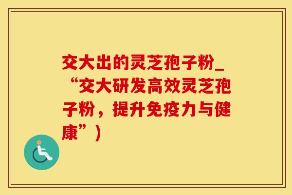 交大出的灵芝孢子粉_“交大研发高效灵芝孢子粉，提升免疫力与健康”)